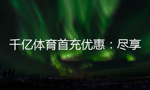 千亿体育首充优惠：尽享独特游戏体验