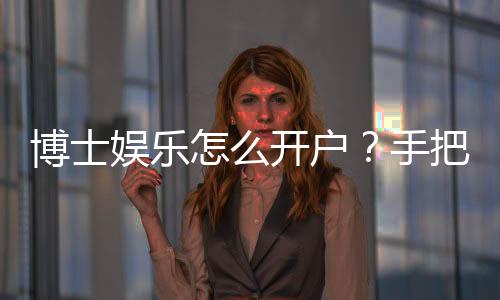 博士娱乐怎么开户?手把手教你快速注册畅玩棋牌