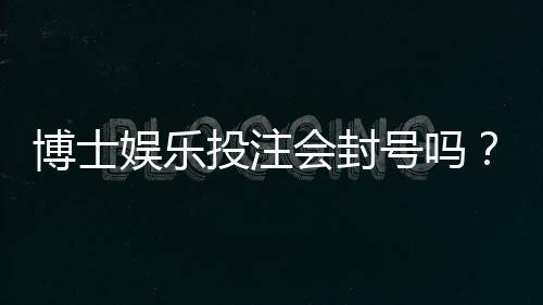 博士娱乐投注会封号吗?揭秘平台风控规则与防封技巧
