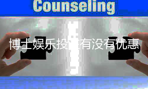 博士娱乐投注有没有优惠？揭秘最新优惠活动与独家福利