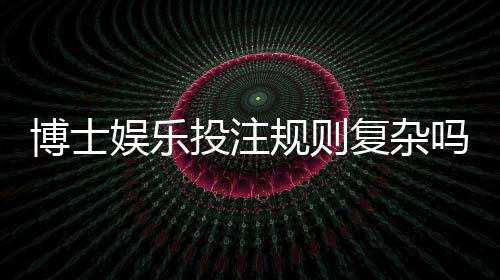 博士娱乐投注规则复杂吗?资深玩家详解入门技巧与实战要点