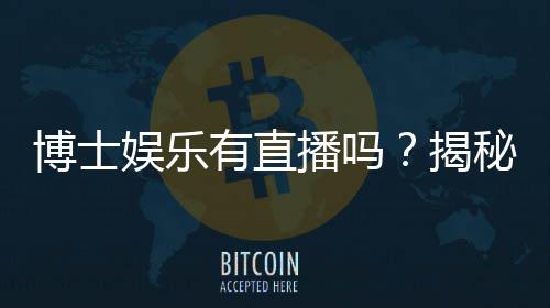 博士娱乐有直播吗?揭秘平台真人直播与特色玩法