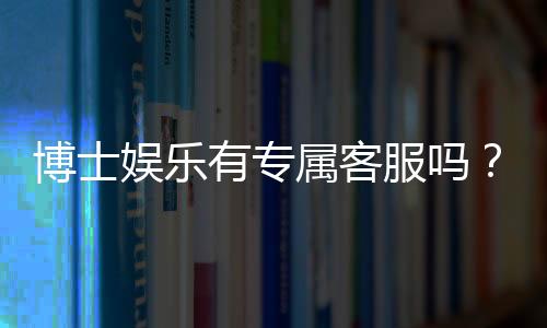 博士娱乐有专属客服吗?平台VIP服务与一对一客服详解