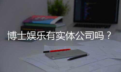 博士娱乐有实体公司吗?揭秘其线下运营与资质详情