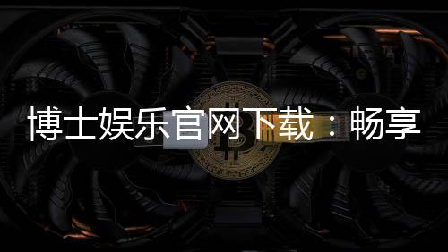 博士娱乐官网下载:畅享顶级棋牌电游的完美体验