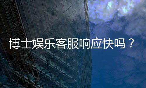 博士娱乐客服响应快吗?实测3分钟极速回复体验