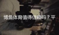 博鱼体育值得信赖吗？平台安全测评、用户口碑与风险防范全解析