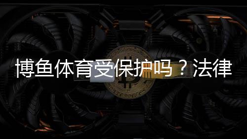 博鱼体育受保护吗?法律地位、知识产权与账号安全全面解析