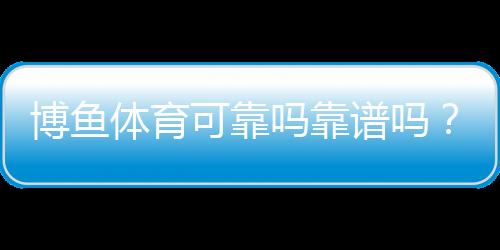 博鱼体育可靠吗靠谱吗?安全性、资质与用户口碑全方位解析