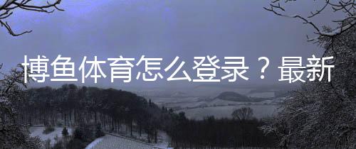 博鱼体育怎么登录?最新版手机APP与电脑版登录步骤+常见问题速解