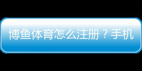 博鱼体育怎么注册？手机与电脑版详细注册步骤及常见问题解答