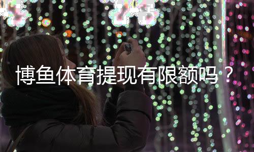 博鱼体育提现有限额吗?提现限额、到账时间与常见问题全面解析