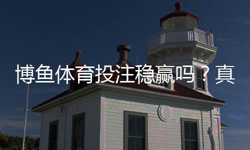 博鱼体育投注稳赢吗?真相揭秘、平台评测与风险防范指南