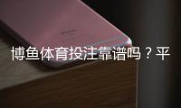 博鱼体育投注靠谱吗？平台安全、资金与提现体验全面评测
