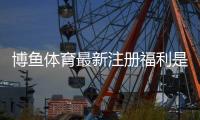 博鱼体育最新注册福利是什么？领取攻略、优惠详解与注意事项