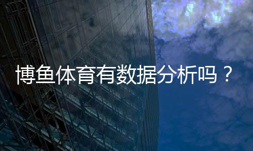 博鱼体育有数据分析吗?平台数据功能、来源与准确性全面解析