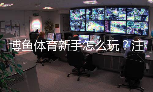 博鱼体育新手怎么玩?注册、充值、投注到提款全流程教学与实用技巧