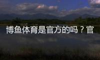 博鱼体育是官方的吗？官方资质、合法性与安全性全方位解析
