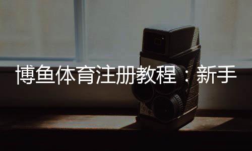 博鱼体育注册教程：新手从注册到实名认证全流程详解