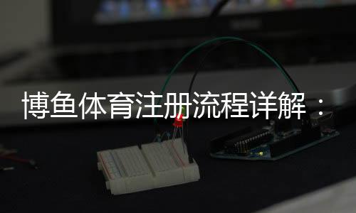 博鱼体育注册流程详解:新手快速完成账号注册与实名认证指南