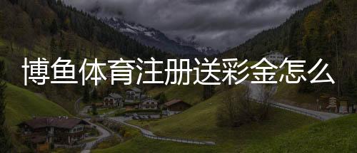 博鱼体育注册送彩金怎么领取?新手注册领取详解与注意事项