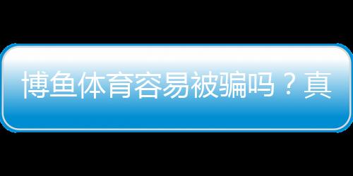 博鱼体育容易被骗吗?真相调查、用户评价与防骗指南