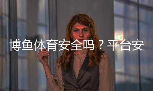 博鱼体育安全吗?平台安全性、资质与真实用户评价全面解析