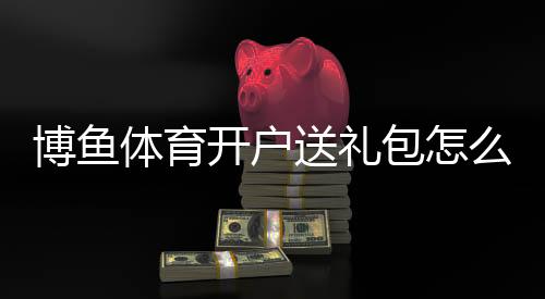 博鱼体育开户送礼包怎么领取?新手注册步骤、优惠种类与注意事项一文看懂