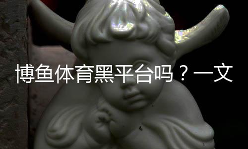 博鱼体育黑平台吗?一文看懂真相与识别技巧