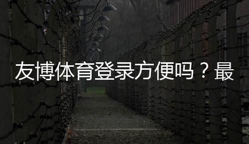 友博体育登录方便吗?最新版快速登录步骤、安全提示与常见故障解决