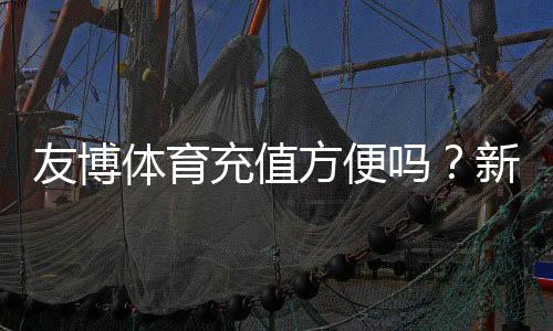 友博体育充值方便吗?新手充值流程、支付方式与安全性全解析