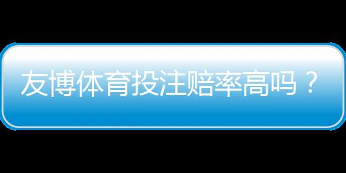 友博体育投注赔率高吗?与主流平台赔率对比、真实优势与风险全解析
