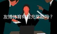 友博体育有首充奖励吗？首充优惠额度、领取条件与领取步骤全攻略