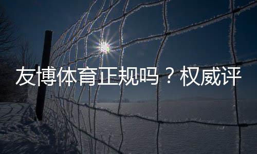 友博体育正规吗?权威评测与新手快速辨别平台真伪的方法
