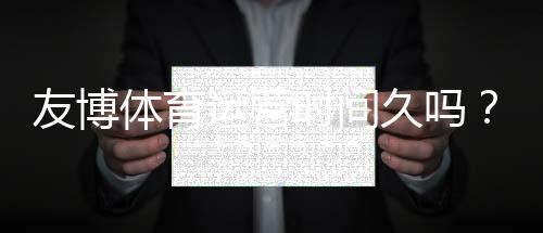 友博体育运营时间久吗?真实运营年限、信誉与安全性全面解析