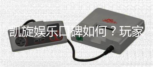 凯旋娱乐口碑如何?玩家真实评价与体验分享