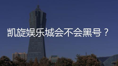 凯旋娱乐城会不会黑号?深度解析平台信誉与玩家保障