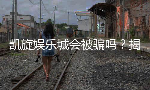 凯旋娱乐城会被骗吗?揭秘平台安全性及防骗攻略