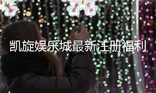 凯旋娱乐城最新注册福利：独家豪礼大放送新会员专享！