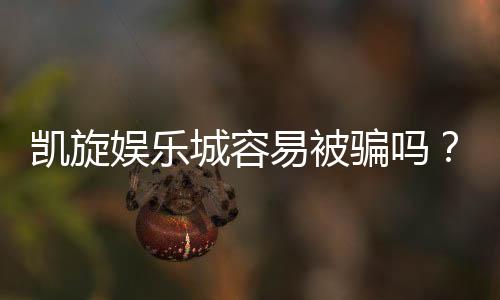 凯旋娱乐城容易被骗吗?资深玩家揭秘防骗技巧与安全攻略