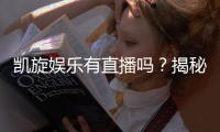 凯旋娱乐有直播吗？揭秘平台真人直播与特色游戏体验