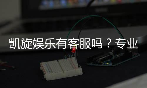 凯旋娱乐有客服吗？专业客服团队7×24小时在线解答