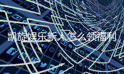 凯旋娱乐新人怎么领福利?手把手教你轻松获取首存礼金