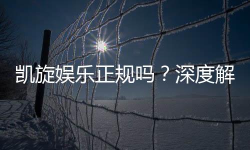 凯旋娱乐正规吗?深度解析其资质与玩家真实体验