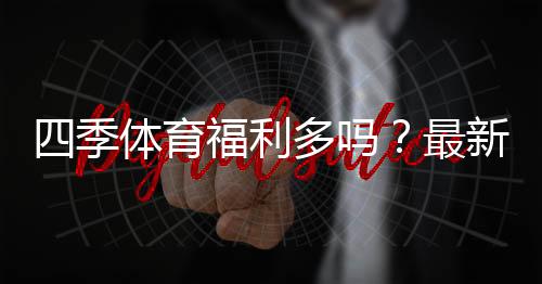 四季体育福利多吗?最新优惠活动、新手礼包与领取攻略全解析