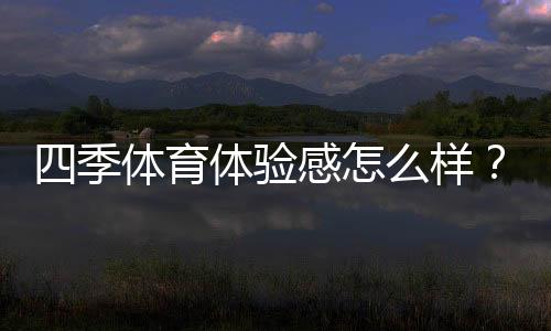 四季体育体验感怎么样?真实用户测评、优缺点与使用攻略