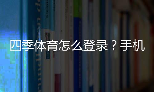 四季体育怎么登录？手机、电脑快速登录步骤与常见问题解决