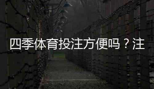四季体育投注方便吗？注册、充值、投注与提现全流程实测