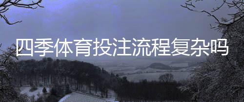 四季体育投注流程复杂吗?新手入门详解:注册、充值、投注全流程教学