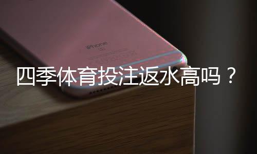 四季体育投注返水高吗？真实返水比例与领取规则全解析